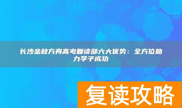 长沙金秋方舟高考复读部六大优势：全方位助力学子成功